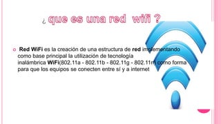 ¿
 Red WiFi es la creación de una estructura de red implementando
como base principal la utilización de tecnología
inalámbrica WiFi(802.11a - 802.11b - 802.11g - 802.11n) como forma
para que los equipos se conecten entre sí y a internet.
 