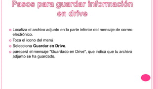  Localiza el archivo adjunto en la parte inferior del mensaje de correo
electrónico.
 Toca el icono del menú
 Selecciona Guardar en Drive.
 parecerá el mensaje "Guardado en Drive", que indica que tu archivo
adjunto se ha guardado.
 