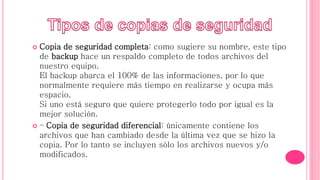  Copia de seguridad completa: como sugiere su nombre, este tipo
de backup hace un respaldo completo de todos archivos del
nuestro equipo.
El backup abarca el 100% de las informaciones, por lo que
normalmente requiere más tiempo en realizarse y ocupa más
espacio.
Si uno está seguro que quiere protegerlo todo por igual es la
mejor solución.
 – Copia de seguridad diferencial: únicamente contiene los
archivos que han cambiado desde la última vez que se hizo la
copia. Por lo tanto se incluyen sólo los archivos nuevos y/o
modificados.
 