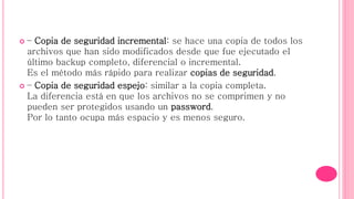  – Copia de seguridad incremental: se hace una copia de todos los
archivos que han sido modificados desde que fue ejecutado el
último backup completo, diferencial o incremental.
Es el método más rápido para realizar copias de seguridad.
 – Copia de seguridad espejo: similar a la copia completa.
La diferencia está en que los archivos no se comprimen y no
pueden ser protegidos usando un password.
Por lo tanto ocupa más espacio y es menos seguro.
 