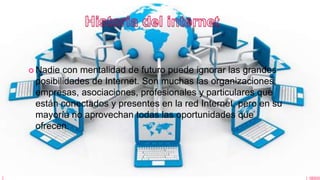  Nadie con mentalidad de futuro puede ignorar las grandes
posibilidades de Internet. Son muchas las organizaciones,
empresas, asociaciones, profesionales y particulares que
están conectados y presentes en la red Internet, pero en su
mayoría no aprovechan todas las oportunidades que
ofrecen.
 