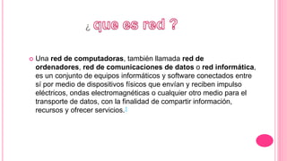 ¿
 Una red de computadoras, también llamada red de
ordenadores, red de comunicaciones de datos o red informática,
es un conjunto de equipos informáticos y software conectados entre
sí por medio de dispositivos físicos que envían y reciben impulso
eléctricos, ondas electromagnéticas o cualquier otro medio para el
transporte de datos, con la finalidad de compartir información,
recursos y ofrecer servicios.1
 