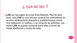  LAN son las siglas de Local Área Network, Red de área
local. Una LAN es una red que conecta los ordenadores en
un área relativamente pequeña y predeterminada (como
una habitación, un edificio, o un conjunto de edificios). Las
redes LAN se pueden conectar entre ellas a través de
líneas telefónicas y ondas de radio.
 