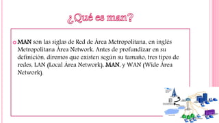  MAN son las siglas de Red de Área Metropolitana, en inglés
Metropolitana Área Network. Antes de profundizar en su
definición, diremos que existen según su tamaño, tres tipos de
redes, LAN (Local Área Network), MAN, y WAN (Wide Área
Network).
 