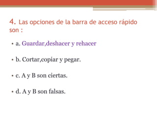 4. Las opciones de la barra de acceso rápido
son :
• a. Guardar,deshacer y rehacer
• b. Cortar,copiar y pegar.
• c. A y B son ciertas.
• d. A y B son falsas.
 