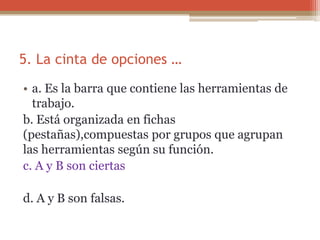 5. La cinta de opciones …
• a. Es la barra que contiene las herramientas de
trabajo.
b. Está organizada en fichas
(pestañas),compuestas por grupos que agrupan
las herramientas según su función.
c. A y B son ciertas
d. A y B son falsas.
 