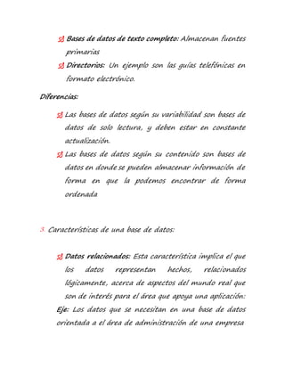  Bases de datos de texto completo: Almacenan fuentes 
primarias 
 Directorios: Un ejemplo son las guías telefónicas en 
formato electrónico. 
Diferencias: 
 Las bases de datos según su variabilidad son bases de 
datos de solo lectura, y deben estar en constante 
actualización. 
 Las bases de datos según su contenido son bases de 
datos en donde se pueden almacenar información de 
forma en que la podemos encontrar de forma 
ordenada 
3. Características de una base de datos: 
 Datos relacionados: Esta característica implica el que 
los datos representan hechos, relacionados 
lógicamente, acerca de aspectos del mundo real que 
son de interés para el área que apoya una aplicación: 
Eje: Los datos que se necesitan en una base de datos 
orientada a el área de administración de una empresa 
 