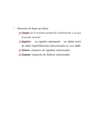 7. Términos de bases de datos: 
 Campo: Es la mínima unidad de información a la que 
se puede acceder 
 Registro: un registro representa un objeto único 
de datos implícitamente estructurados en una tabla. 
 Fichero: Conjunto de registros relacionados 
 Carpeta: Conjunto de ficheros relacionados 
