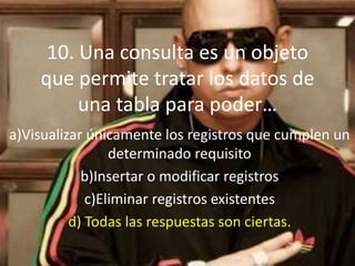 10. Una consulta es un objeto
que permite tratar los datos de
una tabla para poder…
a)Visualizar únicamente los registros que cumplen un
determinado requisito
b)Insertar o modificar registros
c)Eliminar registros existentes
d) Todas las respuestas son ciertas.
 