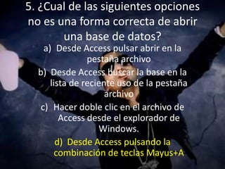 5. ¿Cual de las siguientes opciones
no es una forma correcta de abrir
una base de datos?
a) Desde Access pulsar abrir en la
pestaña archivo
b) Desde Access buscar la base en la
lista de reciente uso de la pestaña
archivo
c) Hacer doble clic en el archivo de
Access desde el explorador de
Windows.
d) Desde Access pulsando la
combinación de teclas Mayus+A
 