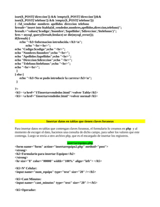 isset($_POST['direccion']) && !empty($_POST['direccion'])&&
isset($_POST['telefono']) && !empty($_POST['telefono']))
{ //id_vendedor nombres apellidos direccion telefono
$result="insert into $tabla(id_vendedor,nombres,apellidos,direccion,telefono)";
$result.="values('$codigo','$nombre','$apellidos','$direccion','$telefonos')";
$res = mysql_query($result,$enlace) or die(mysql_error());
if($result) {
    echo "<h3>Informacion introducida.</h3>n";
         echo "<br><br>";
echo "Codigo:$codigo";echo "<br>";
echo "Nombres:$nombre";echo "<br>";
echo "Apellidos:$apellidos";echo "<br>";
echo "Direccion:$direccion";echo "<br>";
echo "Telefono:$telefonos";echo "<br>";
echo "<br><br>";
  }
} else {
    echo "<h3>No se pudo introducir la carrera</h3>n";
  }

?>
<h5> <a href="1Tinsertarvendedor.html">volver Tabla</h5>
<h5> <a href="1insertarvendedor.html">volver normal</h5>




                        Insertar datos en tablas que tienen claves foraneas

Para insertar datos en tablas que contengan claves foraneas, el formulario lo creamos en php y al
momento de escoger el dato, hacemos una consulta de dicho campo, para saber los valores que este
contenga. Luego se envía a otro archivo php, que es el encargado de insertar los regisstros.

                                    insertarequipo.php
<form name="form" action="insertarequipo2.php" method="post">
<strong>
<h2>Formulario para insertar Equipos</h2>
</strong>
<hr size="8" color="00000" width="100%" align="left"> </h5>

<h5>Nº Celular:
<input name="num_equipo" type="text" size="20" /></h5>

<h5>Cant Minutos:
<input name="cant_minutos" type="text" size="20" /></h5>

<h5>Operador:
 