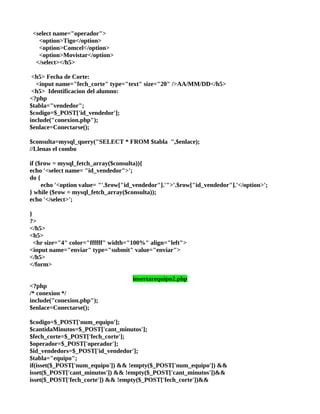 <select name="operador">
   <option>Tigo</option>
   <option>Comcel</option>
   <option>Movistar</option>
  </select></h5>

 <h5> Fecha de Corte:
  <input name="fech_corte" type="text" size="20" />AA/MM/DD</h5>
 <h5> Identificacion del alumno:
<?php
$tabla="vendedor";
$codigo=$_POST['id_vendedor'];
include("conexion.php");
$enlace=Conectarse();

$consulta=mysql_query("SELECT * FROM $tabla ",$enlace);
//Llenas el combo

if ($row = mysql_fetch_array($consulta)){
echo '<select name= "id_vendedor">';
do {
     echo '<option value= "'.$row["id_vendedor"].'">'.$row["id_vendedor"].'</option>';
} while ($row = mysql_fetch_array($consulta));
echo '</select>';

}
?>
</h5>
<h5>
  <hr size="4" color="ffffff" width="100%" align="left">
<input name="enviar" type="submit" value="enviar">
</h5>
</form>

                                     insertarequipo2.php
<?php
/* conexion */
include("conexion.php");
$enlace=Conectarse();

$codigo=$_POST['num_equipo'];
$cantidaMinutos=$_POST['cant_minutos'];
$fech_corte=$_POST['fech_corte'];
$operador=$_POST['operador'];
$id_vendedors=$_POST['id_vendedor'];
$tabla="equipo";
if(isset($_POST['num_equipo']) && !empty($_POST['num_equipo']) &&
isset($_POST['cant_minutos']) && !empty($_POST['cant_minutos'])&&
isset($_POST['fech_corte']) && !empty($_POST['fech_corte'])&&
 