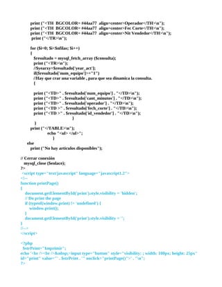 print ("<TH BGCOLOR= #44aa77 align=center>Operador</TH>n");
     print ("<TH BGCOLOR= #44aa77 align=center>Fec Corte</TH>n");
     print ("<TH BGCOLOR= #44aa77 align=center>Nit Vendedor</TH>n");
     print ("</TR>n");

     for ($i=0; $i<$nfilas; $i++)
     {
       $resultado = mysql_fetch_array ($consulta);
       print ("<TR>n");
       //$yearxy=$resultado['year_act'];
       if($resultado['num_equipo']>="1")
       //Hay que crar una variable , para que sea dinamica la consulta.
       {

       print ("<TD>" . $resultado['num_equipo'] . "</TD>n");
       print ("<TD>" . $resultado['cant_minutos'] . "</TD>n");
       print ("<TD>" . $resultado['operador'] . "</TD>n");
       print ("<TD >" . $resultado['fech_corte'] . "</TD>n");
       print ("<TD >" . $resultado['id_vendedor'] . "</TD>n");
                            }
        }
     print ("</TABLE>n");
               echo "<ul> </ul>";
                  }
   else
     print ("No hay articulos disponibles");

// Cerrar conexión
   mysql_close ($enlace);
?>
 <script type="text/javascript" language="javascript1.2">
<!--
function printPage()
{
   document.getElementById('print').style.visibility = 'hidden';
   // Do print the page
   if (typeof(window.print) != 'undefined') {
      window.print();
   }
   document.getElementById('print').style.visibility = '';
}
//-->
</script>

<?php
 $strPrint="Imprimir";
echo '<br /><br />&nbsp;<input type="button" style="visibility: ; width: 100px; height: 25px"
id="print" value="' . $strPrint . '" onclick="printPage()">' . "n";
?>
 
