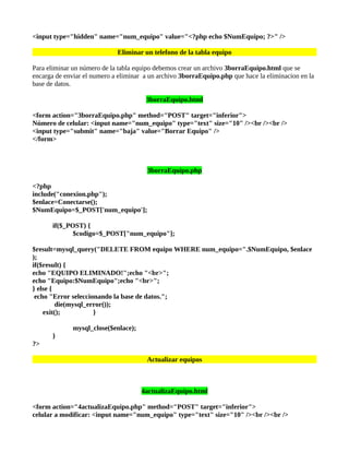 <input type="hidden" name="num_equipo" value="<?php echo $NumEquipo; ?>" />

                             Eliminar un telefono de la tabla equipo

Para eliminar un número de la tabla equipo debemos crear un archivo 3borraEquipo.html que se
encarga de enviar el numero a eliminar a un archivo 3borraEquipo.php que hace la eliminacion en la
base de datos.

                                       3borraEquipo.html

<form action="3borraEquipo.php" method="POST" target="inferior">
Número de celular: <input name="num_equipo" type="text" size="10" /><br /><br />
<input type="submit" name="baja" value="Borrar Equipo" />
</form>



                                       3borraEquipo.php

<?php
include("conexion.php");
$enlace=Conectarse();
$NumEquipo=$_POST['num_equipo'];

       if($_POST) {
              $codigo=$_POST["num_equipo"];

$result=mysql_query("DELETE FROM equipo WHERE num_equipo=".$NumEquipo, $enlace
);
if($result) {
echo "EQUIPO ELIMINADO!";echo "<br>";
echo "Equipo:$NumEquipo";echo "<br>";
} else {
 echo "Error seleccionando la base de datos.";
         die(mysql_error());
    exit();          }

              mysql_close($enlace);
       }
?>

                                       Actualizar equipos



                                      4actualizaEquipo.html

<form action="4actualizaEquipo.php" method="POST" target="inferior">
celular a modificar: <input name="num_equipo" type="text" size="10" /><br /><br />
 