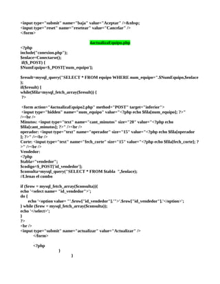 <input type="submit" name="baja" value="Aceptar" />&nbsp;
<input type="reset" name="resetear" value="Cancelar" />
</form>

                                    4actualizaEquipo.php
<?php
include("conexion.php");
$enlace=Conectarse();
 if($_POST) {
$NumEquipo=$_POST['num_equipo'];

$result=mysql_query("SELECT * FROM equipo WHERE num_equipo=".$NumEquipo,$enlace
);
if($result) {
while($fila=mysql_fetch_array($result)) {
 ?>

 <form action="4actualizaEquipo2.php" method="POST" target="inferior">
 <input type="hidden" name="num_equipo" value="<?php echo $fila[num_equipo]; ?>"
/><br />
Minutos: <input type="text" name="cant_minutos" size="20" value="<?php echo
$fila[cant_minutos]; ?>" /><br />
operador: <input type="text" name="operador" size="15" value="<?php echo $fila[operador
]; ?>" /><br />
Corte: <input type="text" name="fech_corte" size="15" value="<?php echo $fila[fech_corte]; ?
>" /><br />
Vendedor:
<?php
$tabla="vendedor";
$codigo=$_POST['id_vendedor'];
$consulta=mysql_query("SELECT * FROM $tabla ",$enlace);
//Llenas el combo

if ($row = mysql_fetch_array($consulta)){
echo '<select name= "id_vendedor">';
do {
     echo '<option value= "'.$row["id_vendedor"].'">'.$row["id_vendedor"].'</option>';
} while ($row = mysql_fetch_array($consulta));
echo '</select>';
}
?>
<br />
<input type="submit" name="actualizar" value="Actualizar" />
        </form>

      <?php
                    }
                          }
 