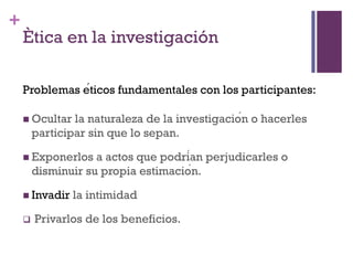+
Ètica en la investigación
 Ocultar la naturaleza de la investigación o hacerles
participar sin que lo sepan.
 Exponerlos a actos que podrían perjudicarles o
disminuir su propia estimación.
 Invadir la intimidad
 Privarlos de los beneficios.
Problemas éticos fundamentales con los participantes:
 
