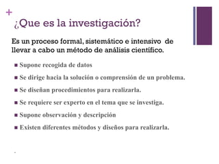 +
¿Que es la investigación?
 Supone recogida de datos
 Se dirige hacia la solución o comprensión de un problema.
 Se diseñan procedimientos para realizarla.
 Se requiere ser experto en el tema que se investiga.
 Supone observación y descripción
 Existen diferentes métodos y diseños para realizarla.
.
Es un proceso formal, sistemático e intensivo de
llevar a cabo un método de análisis científico.
 