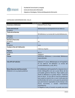 Facultad de Comunicación y Lenguaje
                            Carrera de Ciencia de la Información
                            Asignatura: Estrategias y Tácticas de Búsqueda de Información




CATÁLOGO UNIVERSIDAD DEL VALLE:

                                           Articulo de Revista
Autor(es) o Editor(es)                                SalavertPitarch, Pepa

Título del Artículo                                   Biblioterapia en el hospital la Fe de Valencia
(Si aplica)
Título de la Revista
                                                      Mi biblioteca: La revista del mundo bibliotecario
Volumen
(Si aplica)                                           7
Número (Fascículo)
(Si aplica)                                           26
Año
(Si aplica)                                           2011
Ciudad y País de Publicación
                                                      Valencia, España
Páginas
(Si aplica)                                           68- 71
ISSN                                                  16993411
Temas                                                 Biblioteca; Biblioteca y comunidad; Bibliotecas
                                                      especializadas

Cita APA (6ª edición)                                 Salavert, P. (2011). Biblioterapia en el hospital la
                                                      Fe de Valencia. Mi biblioteca: La revista del
                                                      mundo bibliotecario, 7(26), 68-71.

Breve Resumen del Documento                           En la Biblioteca del hospital la Fe, disponen de un
(Redactar con sus propias palabras)                   fondo bibliográfico de casi 10.000 libros de los
                                                      principales géneros literarios. Pepa explica que
                                                      desde la Biblioteca se puede ofrecer “medicina
                                                      para el alma”. Es tan alto el nivel de prestamos
                                                      que surgió la creación de un carné tanto para los
                                                      profesionales del centro como para los pacientes
                                                      que permanecen ingresados mucho tiempo o de
                                                      forma recurrente, o reciben tratamientos
                                                      ambulatorios.
                                                      Si llegado el caso, el usuario no puede acercarse

                                                                                                       27/02/12
 
