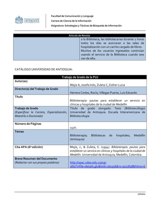 Facultad de Comunicación y Lenguaje
                            Carrera de Ciencia de la Información
                            Asignatura: Estrategias y Tácticas de Búsqueda de Información


                                           Articulo de Revista
                                                      a la Biblioteca, las bibliotecarias durante 2 horas
                                                      todos los días se acercaran a las salas de
                                                      hospitalización con un carrito cargado de libros.
                                                      Muchos de los usuarios ingresados continúan
                                                      usando el servicio de la Biblioteca cuando sew
                                                      van de alta.


CATÁLOGO UNIVERSIDAD DE ANTIOQUIA:

                                      Trabajo de Grado de la PUJ
Autor(es)
                                            Mejía A, Josefa Inés; Zuleta C, Esther Lucia
Director(a) del Trabajo de Grado
                                            Herrera Cortes, Rocío; Villegas Puerta, Luis Eduardo
Título
                                          Biblioterapia: pautas para establecer un servicio en
                                          clínicas y hospitales de la ciudad de Medellín
Trabajo de Grado                          Titulo de grado otorgado: Tesis (Bibliotecólogo)
(Especificar la Carrera, Especialización, Universidad de Antioquia. Escuela Interamericana de
Maestría o Doctorado)                     Bibliotecología

Número de Páginas
                                            151h.
Temas
                                            Biblioterapia;       Bibliotecas   de   hospitales;   Medellín
                                            (Antioquia)

Cita APA (6ª edición)                       Mejía, J., & Zuleta, E. (1994). Biblioterapia: pautas para
                                            establecer un servicio en clínicas y hospitales de la ciudad de
                                            Medellín. Universidad de Antioquia, Medellín, Colombia.
Breve Resumen del Documento
(Redactar con sus propias palabras)         http://opac.udea.edu.co/cgi-
                                            olib/?infile=details.glu&loid=260356&rs=3027838&hitno=6




                                                                                                    27/02/12
 