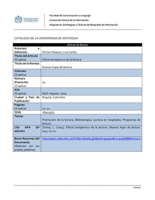 Facultad de Comunicación y Lenguaje
                           Carrera de Ciencia de la Información
                           Asignatura: Estrategias y Tácticas de Búsqueda de Información




CATÁLOGO DE LA UNIVERSIDAD DE ANTIOQUIA

                                           Articulo de Revista
Autor(es)           o
Editor(es)            Ochoa Vásquez, Luis Carlos
Título del Artículo
(Si aplica)           Efecto terapéutico de la lectura
Título de la Revista
                      Nuevas hojas de lectura
Volumen
(Si aplica)           -
Número
(Fascículo)           04
(Si aplica)
Año
(Si aplica)           Abril- Agosto. 2004
Ciudad y País de Bogotá, Colombia
Publicación
Páginas
(Si aplica)           12- 22
ISSN                  16924975
Temas
                      Promoción de la lectura; Biblioterapia; Lectura en hospitales; Programas de
                      lectura
Cita      APA    (6ª Ochoa, L. (2004). Efecto terapéutico de la lectura. Nuevas hojas de lectura.
edición)              (04), 12-22.

Breve Resumen del http://opac.udea.edu.co/?infile=details.glu&loid=909971&rs=3028788&hitno=2
Documento
(Redactar con sus
propias palabras)




                                                                                           27/02/12
 
