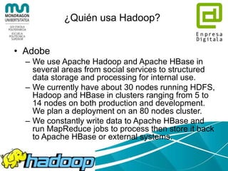 Apache Hadoop
• Sistema que permite una computación
– Fiable,
– Escalable, y
– Distribuida
• Un Framework que permite el
procesamiento distribuido de grandes
conjuntos de datos sobre clusters de
ordenadores
 
