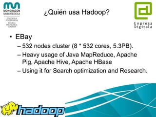 Apache Hadoop
• Hadoop common: utilidades comunes que
dan soporte al resto de los módulos de
Hadoop
• Hadoop Distributed File System (HDFS):
sistema de ficheros distribuido.
• Hadoop YARN: sistema para la planificación
de trabajos y gestión de recursos del cluster
• Hadoop MapReduce: sistema basado en
YARN para procesamiento paralelo de
grandes volúmenes de datos
 