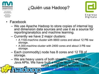 ¿Quién usa Hadoop?
• Adobe
– We use Apache Hadoop and Apache HBase in
several areas from social services to structured
data storage and processing for internal use.
– We currently have about 30 nodes running HDFS,
Hadoop and HBase in clusters ranging from 5 to
14 nodes on both production and development.
We plan a deployment on an 80 nodes cluster.
– We constantly write data to Apache HBase and
run MapReduce jobs to process then store it back
to Apache HBase or external systems.
 