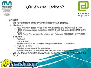 ¿Quién usa Hadoop?
• Facebook
– We use Apache Hadoop to store copies of internal log
and dimension data sources and use it as a source for
reporting/analytics and machine learning.
– Currently we have 2 major clusters:
• A 1100-machine cluster with 8800 cores and about 12 PB raw
storage.
• A 300-machine cluster with 2400 cores and about 3 PB raw
storage.
– Each (commodity) node has 8 cores and 12 TB of
storage.
– We are heavy users of both streaming as well as the
Java APIs. We have built a higher level data
warehousing framework using these features called
Hive (see the http://hadoop.apache.org/hive/).
 