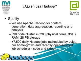 ¿Quién usa Hadoop?
• Last.fm
– 100 nodes
– Dual quad-core Xeon L5520 @ 2.27GHz &
L5630 @ 2.13GHz , 24GB RAM,
8TB(4x2TB)/node storage.
– Used for charts calculation, royalty reporting,
log analysis, A/B testing, dataset merging
– Also used for large scale audio feature
analysis over millions of tracks
 