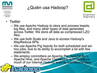 ¿Quién usa Hadoop?
• LinkedIn
– We have multiple grids divided up based upon purpose.
– Hardware:
• ~800 Westmere-based HP SL 170x, with 2x4 cores, 24GB RAM, 6x2TB SATA
• ~1900 Westmere-based SuperMicro X8DTT-H, with 2x6 cores, 24GB RAM, 6x2TB
SATA
• ~1400 Sandy Bridge-based SuperMicro with 2x6 cores, 32GB RAM, 6x2TB SATA
– Software:
• RHEL 6.3
• Sun JDK 1.6.0_32
• Apache Hadoop 0.20.2+patches and Apache Hadoop 1.0.4+patches
• Pig 0.10 + DataFu
• Azkaban and Azkaban 2 for scheduling
• Apache Hive, Apache Avro, Apache Kafka, and other bits and pieces...
– We use these things for discovering People You May Know and other fun
facts.
 