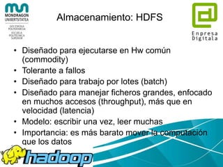 ¿Quién usa Hadoop?
• Twitter
– We use Apache Hadoop to store and process tweets,
log files, and many other types of data generated
across Twitter. We store all data as compressed LZO
files.
– We use both Scala and Java to access Hadoop's
MapReduce APIs
– We use Apache Pig heavily for both scheduled and ad-
hoc jobs, due to its ability to accomplish a lot with few
statements.
– We employ committers on Apache Pig, Apache Avro,
Apache Hive, and Apache Cassandra, and contribute
much of our internal Hadoop work to opensource (see
hadoop-lzo)
 