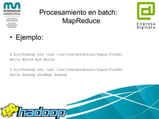 Procesamiento en batch:
MapReduce
• Marco para escribir aplicaciones que procesan
enormes cantidades de datos de forma paralela en
grandes clusters formados por hardware común.
• MapReduce job
– Divide el conjunto de datos de entrada en pedazos
(chunks) que son procesados por tareas “map” de
forma paralela.
– Ordena las salidas de los “maps”, que son entrada a
las tareas “reduce”.
– Opera sobre pares clave-valor.
– No necesariamente en Java.
 