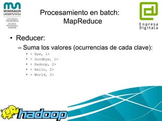 Procesamiento en batch:
MapReduce
• Mapper:
– procesa cada línea (cada línea un map)
– Divide en tokens separados por espacios (palabras)
– Emite un conjunto de claves-valor, en modo <palabra, 1>
– Map 1:
• < Hello, 1>
• < World, 1>
• < Bye, 1>
• < World, 1>
– Map 2:
• < Hello, 1>
• < Hadoop, 1>
• < Goodbye, 1>
• < Hadoop, 1>
 