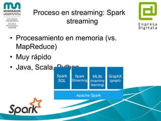 Procesamiento en batch: Apache
Pig
• Plataforma para análisis/tratamiento de datos
• Tiene un compilador que genera las
sequencias de MapReduce
• Lenguaje de alto nivel: Pig Latin:
A = LOAD 'student' USING PigStorage() AS (name:chararray, age:int,
gpa:float);
X = FOREACH A GENERATE name,$2;
DUMP X;
(John,4.0F)
(Mary,3.8F)
(Bill,3.9F)
(Joe,3.8F)
 