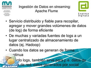 Ingestión de Datos por lotes:
Apache sqoop
• Transfiere datos entre Hadoop y datos
estructurados como Bases de Datos
Relacionales
$ sqoop import --connect jdbc:mysql://database.example.com/employees
--username aaron --password 12345
• No siempre tenemos los datos
empaquetados en un único fichero
 