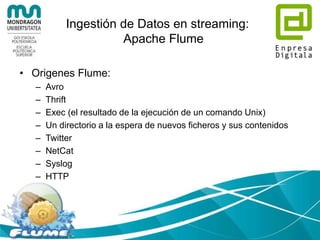 Ingestión de Datos en streaming:
Apache Flume
• Una fuente externa envía eventos a un
agente Flume, en un formato que Flume
pueda reconocer.
• El evento se guarda en el canal, hasta que
es consumido por el sumidero (Sink)
• El Sink quita el evento del canal y lo pone
en un repositorio externo o en otro origen
de Flume
 