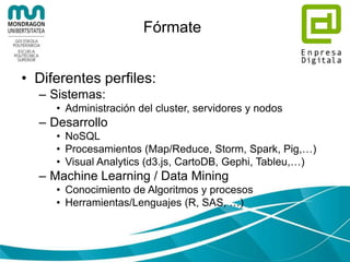 Selecciona la infraestructura
• En casa?
– Hardware (mínimo): 2*6core CPU, 24-64GB
RAM, 1-2TB HDD
– Distribuciones Hadoop: Cloudera, MapR,
Hortonworks
• En la nube?
– IaaS (Amazon Elastic Compute Cloud,
Azure,…)
– PaaS (Amazon Elastic MapReduce, Azure
HDInsight,…)
– SaaS (Teradata, sqlstream,…)
 