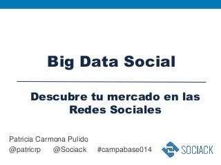 Patricia Carmona Pulido
@patricrp @Sociack #campabase014
Big Data Social
Descubre tu mercado en las
Redes Sociales
 