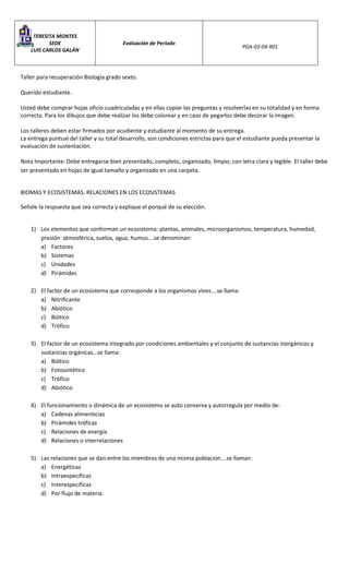 TERESITA MONTES
SEDE
LUIS CARLOS GALÁN
Evaluación de Período
PGA-03-04-R01
Taller para recuperación Biología grado sexto.
Querido estudiante.
Usted debe comprar hojas oficio cuadriculadas y en ellas copiar las preguntas y resolverlas en su totalidad y en forma
correcta. Para los dibujos que debe realizar los debe colorear y en caso de pegarlos debe decorar la imagen.
Los talleres deben estar firmados por acudiente y estudiante al momento de su entrega.
La entrega puntual del taller y su total desarrollo, son condiciones estrictas para que el estudiante pueda presentar la
evaluación de sustentación.
Nota Importante: Debe entregarse bien presentado, completo, organizado, limpio, con letra clara y legible. El taller debe
ser presentado en hojas de igual tamaño y organizado en una carpeta.
BIOMAS Y ECOSISTEMAS. RELACIONES EN LOS ECOSISTEMAS
Señale la respuesta que sea correcta y explique el porqué de su elección.
1) Los elementos que conforman un ecosistema: plantas, animales, microorganismos, temperatura, humedad,
presión atmosférica, suelos, agua, humus….se denominan:
a) Factores
b) Sistemas
c) Unidades
d) Pirámides
2) El factor de un ecosistema que corresponde a los organismos vivos….se llama:
a) Nitrificante
b) Abiótico
c) Biótico
d) Trófico
3) El factor de un ecosistema integrado por condiciones ambientales y el conjunto de sustancias inorgánicas y
sustancias orgánicas…se llama:
a) Biótico
b) Fotosintético
c) Trófico
d) Abiótico
4) El funcionamiento o dinámica de un ecosistema se auto conserva y autorregula por medio de:
a) Cadenas alimenticias
b) Pirámides tróficas
c) Relaciones de energía
d) Relaciones o interrelaciones
5) Las relaciones que se dan entre los miembros de una misma poblacion….se llaman:
a) Energéticas
b) Intraespecificas
c) Interespecificas
d) Por flujo de materia
 