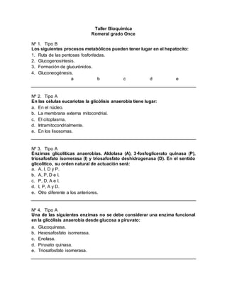 Taller Bioquímica
Romeral grado Once
Nº 1. Tipo B
Los siguientes procesos metabólicos pueden tener lugar en el hepatocito:
1. Ruta de las pentosas fosforiladas.
2. Glucogenosíntesis.
3. Formación de glucurónidos.
4. Gluconeogénesis.
a b c d e
Nº 2. Tipo A
En las células eucariotas la glicólisis anaerobia tiene lugar:
a. En el núcleo.
b. La membrana externa mitocondrial.
c. El citoplasma.
d. Intramitocondrialmente.
e. En los lisosomas.
Nº 3. Tipo A
Enzimas glicolíticas anaerobias. Aldolasa (A), 3-fosfoglicerato quinasa (P),
triosafosfato isomerasa (I) y triosafosfato deshidrogenasa (D). En el sentido
glicolítico, su orden natural de actuación será:
a. A, I, D y P.
b. A, P, D e I.
c. P, D, A e I.
d. I, P, A y D.
e. Otro diferente a los anteriores.
Nº 4. Tipo A
Una de las siguientes enzimas no se debe considerar una enzima funcional
en la glicólisis anaerobia desde glucosa a piruvato:
a. Glucoquinasa.
b. Hexosafosfato isomerasa.
c. Enolasa.
d. Piruvato quinasa.
e. Triosafosfato isomerasa.
 