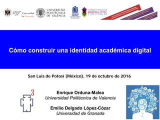 Enrique Orduna-Malea
Universidad Politécnica de Valencia
Emilio Delgado López-Cózar
Universidad de Granada
Cómo construir una identidad académica digital
San Luis de Potosí (México), 19 de octubre de 2016
 