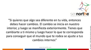 “Si quieres que algo sea diferente en tu vida, entonces
    debes hacer cambios. El cambio se inicia en nuestro




                                                             Ser northe ® - 2012 Todos los derechos reservados
 interior, y luego se manifiesta exteriormente. Tienes que
cambiarte a ti mismo y luego hacer lo que te corresponda
para conseguir que el mundo que te rodea se ajuste a tus
                      cambios internos”
                        www.sernorthe.com
 