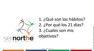 1. ¿Qué son los hábitos?
2. ¿Por qué los 21 días?




                           Ser northe ® - 2012 Todos los derechos reservados
3. ¿Cuales son mis
objetivos?

 www.sernorthe.com
 