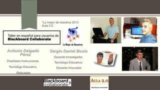 Taller en español para usuarios de
Blackboard Collaborate
“Lo mejor de nosotros 2013
Aula 2.0
Antonio Delgado
Pérez
Diseñador Instruccional,
Tecnólogo Educativo,
Webcaster
Sergio Daniel Bosio
Docente Investigador,
Tecnólogo Educativo,
Docente Innovador
 