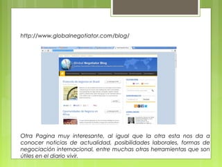 http://www.globalnegotiator.com/blog/
Otra Pagina muy interesante, al igual que la otra esta nos da a
conocer noticias de actualidad, posibilidades laborales, formas de
negociación internacional, entre muchas otras herramientas que son
útiles en el diario vivir.
 