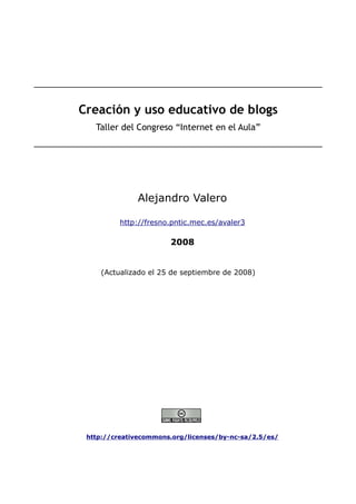 Creación y uso educativo de blogs
   Taller del Congreso “Internet en el Aula”




              Alejandro Valero

          http://fresno.pntic.mec.es/avaler3

                       2008


    (Actualizado el 25 de septiembre de 2008)




 http://creativecommons.org/licenses/by-nc-sa/2.5/es/
 