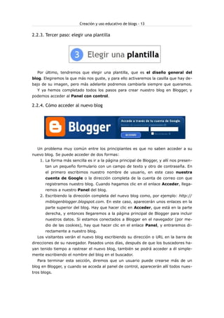 Creación y uso educativo de blogs - 13


2.2.3. Tercer paso: elegir una plantilla




  Por último, tendremos que elegir una plantilla, que es el diseño general del
blog. Elegiremos la que más nos guste, y para ello activaremos la casilla que hay de-
bajo de su imagen, pero más adelante podremos cambiarla siempre que queramos.
  Y ya hemos completado todos los pasos para crear nuestro blog en Blogger, y
podemos acceder al Panel con control.

2.2.4. Cómo acceder al nuevo blog




  Un problema muy común entre los principiantes es que no saben acceder a su
nuevo blog. Se puede acceder de dos formas:
    1. La forma más sencilla es ir a la página principal de Blogger, y allí nos presen-
       tan un pequeño formulario con un campo de texto y otro de contraseña. En
       el primero escribimos nuestro nombre de usuario, en este caso nuestra
       cuenta de Google o la dirección completa de la cuenta de correo con que
       registramos nuestro blog. Cuando hagamos clic en el enlace Acceder, llega-
       remos a nuestro Panel del blog.
    2. Escribiendo la dirección completa del nuevo blog como, por ejemplo: http://
       miblogenblogger.blogspot.com. En este caso, aparecerán unos enlaces en la
       parte superior del blog. Hay que hacer clic en Acceder, que está en la parte
       derecha, y entonces llegaremos a la página principal de Blogger para incluir
       nuestros datos. Si estamos conectados a Blogger en el navegador (por me-
       dio de las cookies), hay que hacer clic en el enlace Panel, y entraremos di-
       rectamente a nuestro blog.
  Los visitantes verán el nuevo blog escribiendo su dirección o URL en la barra de
direcciones de su navegador. Pasados unos días, después de que los buscadores ha-
yan tenido tiempo a rastrear el nuevo blog, también se podrá acceder a él simple-
mente escribiendo el nombre del blog en el buscador.
  Para terminar esta sección, diremos que un usuario puede crearse más de un
blog en Blogger, y cuando se acceda al panel de control, aparecerán allí todos nues-
tros blogs.
 