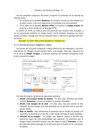 Creación y uso educativo de blogs - 19


  Las dos pestañas superiores del editor muestran el contenido de la entrada de
distinta forma:
    •   En la parte de la pestaña Redactar se muestra el texto ya formateado con
        el editor visual, y tal como aparacerá en la entrada una vez publicada.
    •   En la parte de la pestaña Edición HTML se muestra el código fuente del
        texto tal y como queda con el lenguaje HTML.
  La edición en HTML se reserva para las personas que conocen este lenguaje, y
no se recomienda modificar el código fuente. Como ejemplo, podemos ver cómo
queda el enlace a Google que hemos realizado antes si abrimos la pestaña del códi-
go fuente:
        Buscador <a href="http://www.google.es">Google</a>

3.1.4. Formas de incluir imágenes y vídeos
  Las formas de incorporar imágenes y vídeos difieren de las habituales y conviene
describirlas. En Blogger resulta sencillo incluir una imagen. Para ello, hacemos clic
en el icono de Añadir imagen, y entonces aparece una ventana emergente como
la de la siguiente imagen:




  Con este formulario, tenemos las siguientes opciones:
    1. Añadir una imagen desde su equipo - En este caso, tenemos que pulsar
        el botón Examinar y buscar la imagen en nuestro ordenador.
    2. Añadir una imagen de la web - En este caso, hay que escribir la URL
        completa de una imagen que esté guardada en un servidor web al que ten-
        gamos acceso.
    3. Elija un diseño - Aquí decidiremos si queremos que la imagen se coloque a la
        izquierda o la derecha de un párrafo, o bien quede centrada sin texto alrededor.
    4. Tamaño de la imagen - La imagen que elijamos tendrá el tamaño que
        queramos según las tres posibilidades que aparecen. Si queremos que la
        imagen tenga el tamaño original, hay que elegir la opción Grandes. La ima-
        gen además estará enlazada en el post para que se pueda ver en una venta-
        na aparte.
 