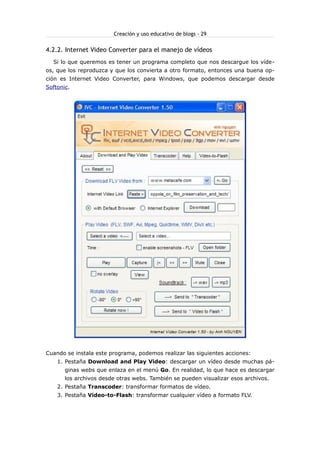 Creación y uso educativo de blogs - 29


4.2.2. Internet Video Converter para el manejo de vídeos
  Si lo que queremos es tener un programa completo que nos descargue los víde-
os, que los reproduzca y que los convierta a otro formato, entonces una buena op-
ción es Internet Video Converter, para Windows, que podemos descargar desde
Softonic.




Cuando se instala este programa, podemos realizar las siguientes acciones:
    1. Pestaña Download and Play Video: descargar un vídeo desde muchas pá-
       ginas webs que enlaza en el menú Go. En realidad, lo que hace es descargar
       los archivos desde otras webs. También se pueden visualizar esos archivos.
    2. Pestaña Transcoder: transformar formatos de vídeo.
    3. Pestaña Video-to-Flash: transformar cualquier vídeo a formato FLV.
 