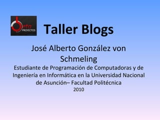 Taller Blogs José Alberto González von Schmeling Estudiante de Programación de Computadoras y de Ingeniería en Informática en la Universidad Nacional de Asunción– Facultad Politécnica 2010 